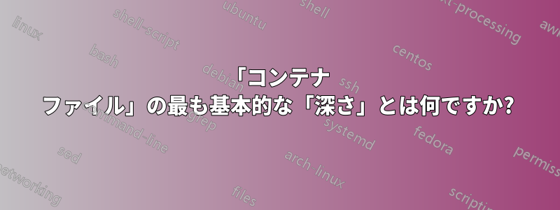 「コンテナ ファイル」の最も基本的な「深さ」とは何ですか?