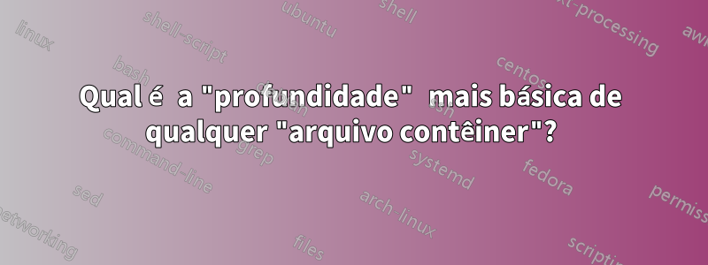 Qual é a "profundidade" mais básica de qualquer "arquivo contêiner"?