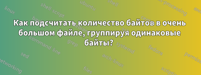 Как подсчитать количество байтов в очень большом файле, группируя одинаковые байты? 