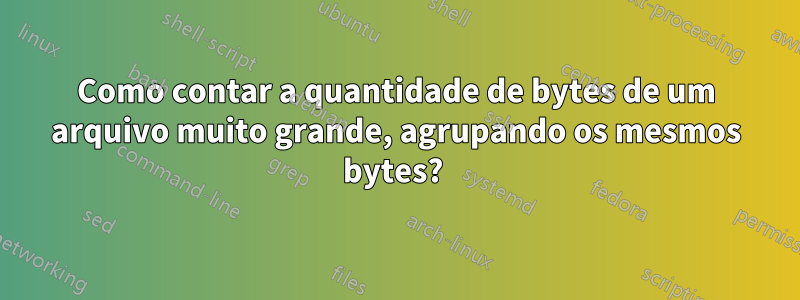 Como contar a quantidade de bytes de um arquivo muito grande, agrupando os mesmos bytes? 
