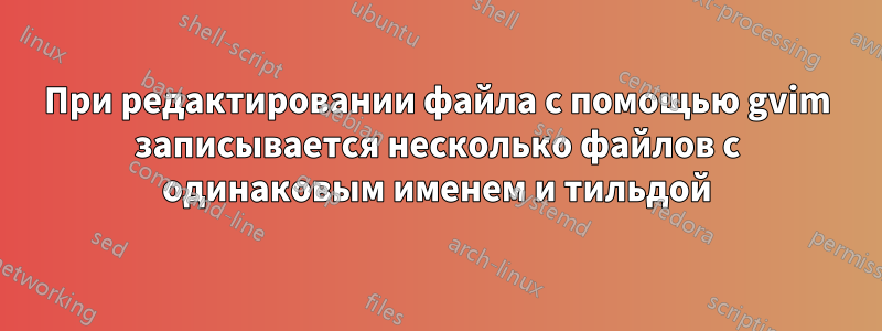 При редактировании файла с помощью gvim записывается несколько файлов с одинаковым именем и тильдой