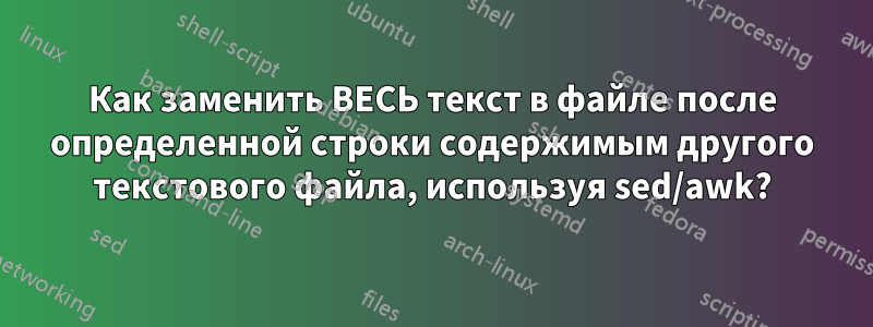 Как заменить ВЕСЬ текст в файле после определенной строки содержимым другого текстового файла, используя sed/awk?