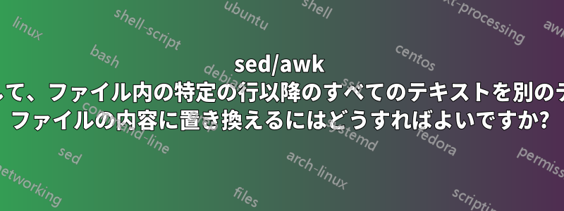 sed/awk を使用して、ファイル内の特定の行以降のすべてのテキストを別のテキスト ファイルの内容に置き換えるにはどうすればよいですか?