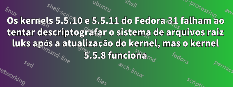 Os kernels 5.5.10 e 5.5.11 do Fedora 31 falham ao tentar descriptografar o sistema de arquivos raiz luks após a atualização do kernel, mas o kernel 5.5.8 funciona