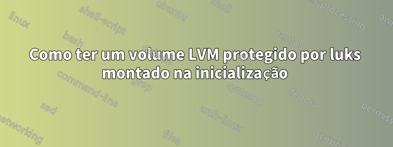 Como ter um volume LVM protegido por luks montado na inicialização