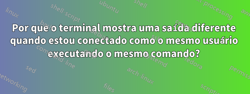 Por que o terminal mostra uma saída diferente quando estou conectado como o mesmo usuário executando o mesmo comando?