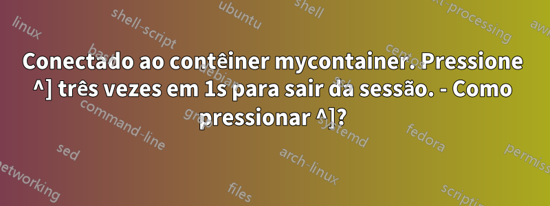 Conectado ao contêiner mycontainer. Pressione ^] três vezes em 1s para sair da sessão. - Como pressionar ^]?