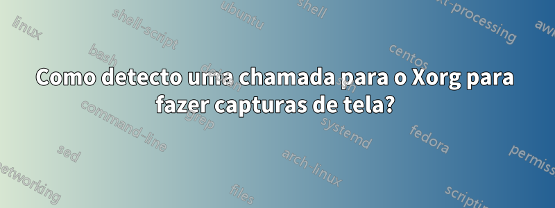 Como detecto uma chamada para o Xorg para fazer capturas de tela?