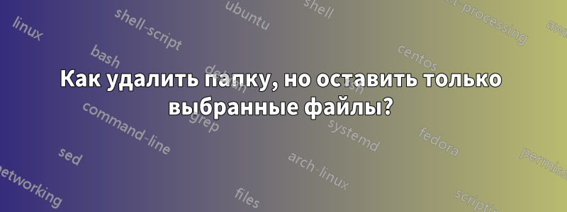Как удалить папку, но оставить только выбранные файлы?