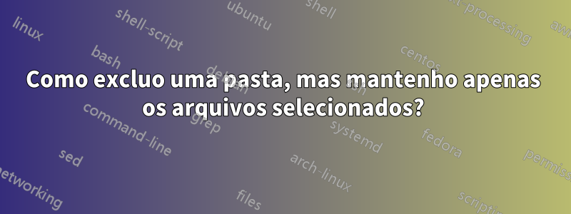 Como excluo uma pasta, mas mantenho apenas os arquivos selecionados?
