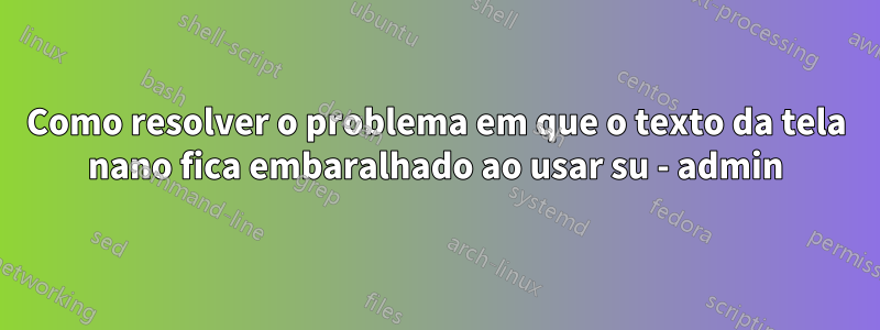 Como resolver o problema em que o texto da tela nano fica embaralhado ao usar su - admin