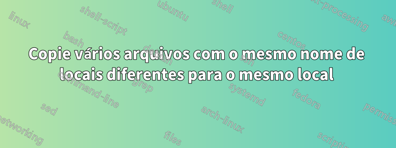 Copie vários arquivos com o mesmo nome de locais diferentes para o mesmo local