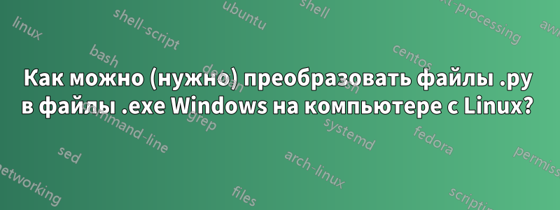 Как можно (нужно) преобразовать файлы .py в файлы .exe Windows на компьютере с Linux?