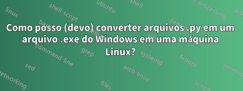 Como posso (devo) converter arquivos .py em um arquivo .exe do Windows em uma máquina Linux?