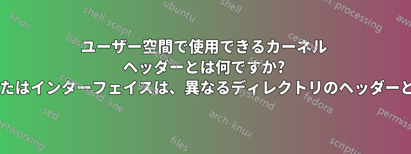 ユーザー空間で使用できるカーネル ヘッダーとは何ですか? それらの署名またはインターフェイスは、異なるディレクトリのヘッダーと異なりますか?