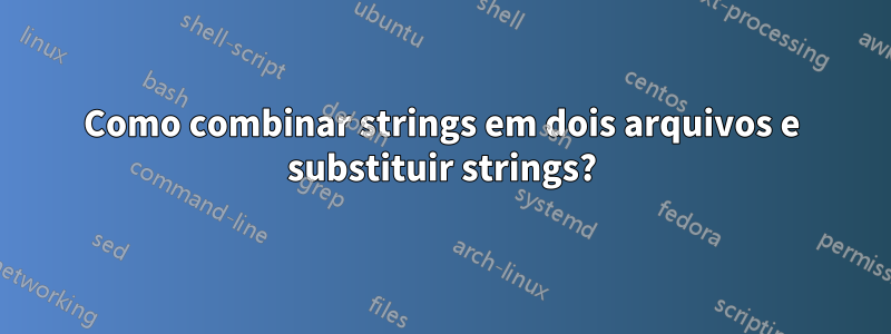 Como combinar strings em dois arquivos e substituir strings?