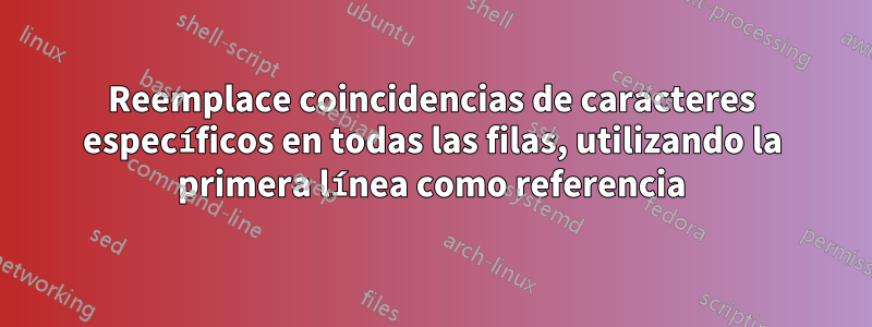 Reemplace coincidencias de caracteres específicos en todas las filas, utilizando la primera línea como referencia