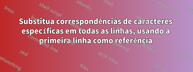 Substitua correspondências de caracteres específicas em todas as linhas, usando a primeira linha como referência