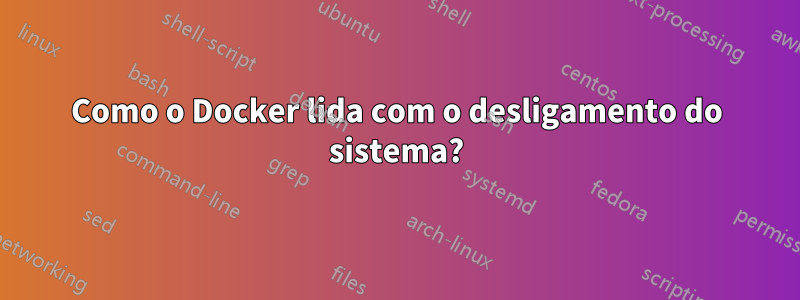 Como o Docker lida com o desligamento do sistema?
