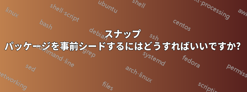 スナップ パッケージを事前シードするにはどうすればいいですか?