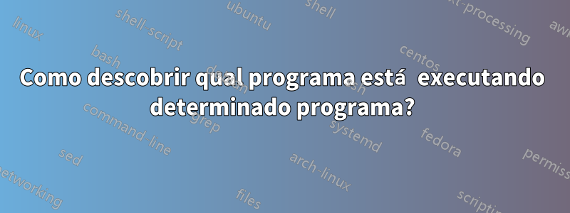 Como descobrir qual programa está executando determinado programa?