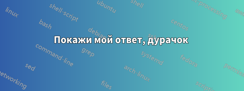 Покажи мой ответ, дурачок