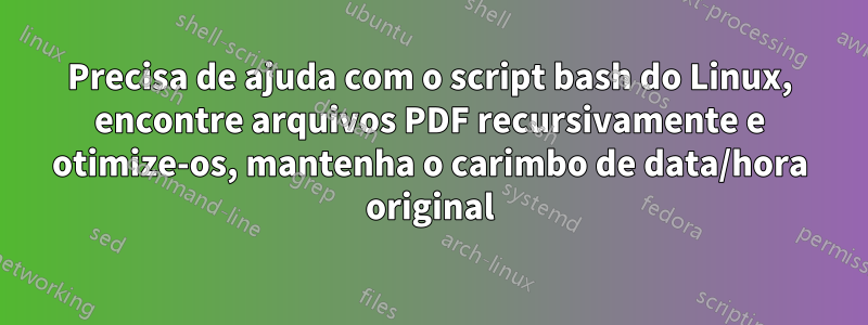 Precisa de ajuda com o script bash do Linux, encontre arquivos PDF recursivamente e otimize-os, mantenha o carimbo de data/hora original