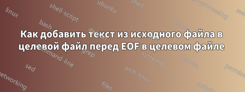 Как добавить текст из исходного файла в целевой файл перед EOF в целевом файле