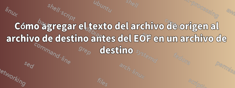 Cómo agregar el texto del archivo de origen al archivo de destino antes del EOF en un archivo de destino