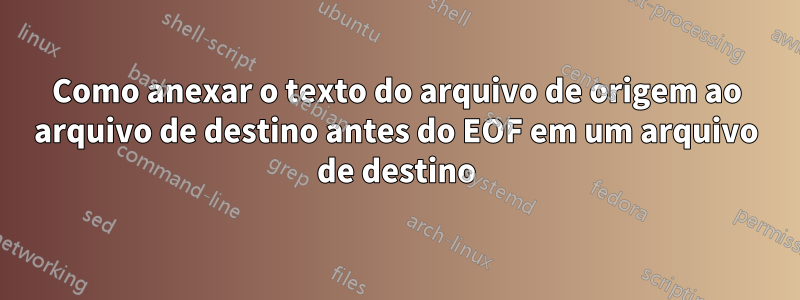 Como anexar o texto do arquivo de origem ao arquivo de destino antes do EOF em um arquivo de destino