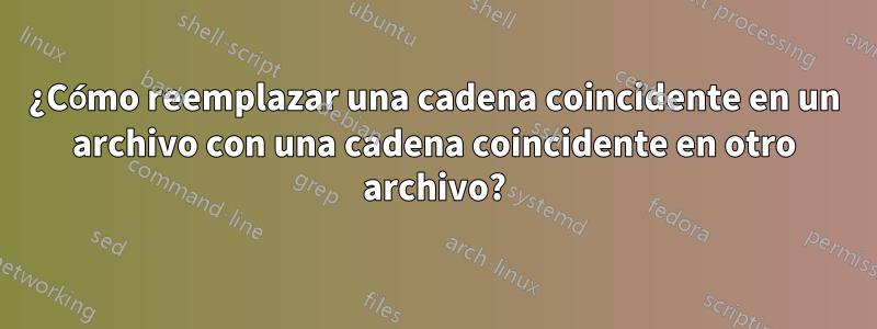 ¿Cómo reemplazar una cadena coincidente en un archivo con una cadena coincidente en otro archivo?