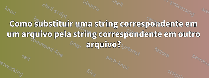 Como substituir uma string correspondente em um arquivo pela string correspondente em outro arquivo?