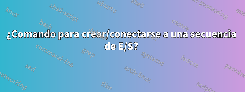 ¿Comando para crear/conectarse a una secuencia de E/S?