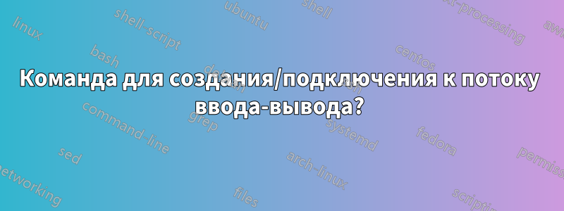 Команда для создания/подключения к потоку ввода-вывода?