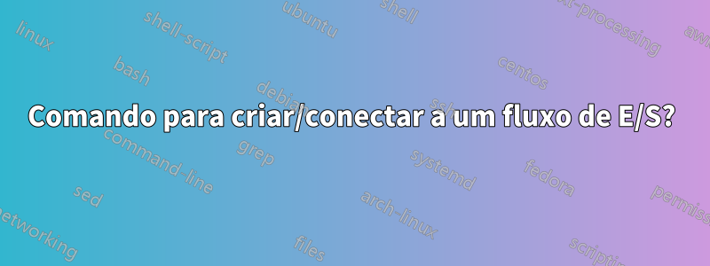 Comando para criar/conectar a um fluxo de E/S?