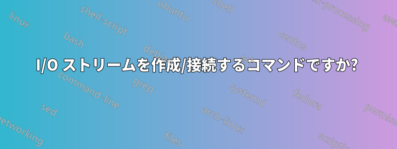 I/O ストリームを作成/接続するコマンドですか?