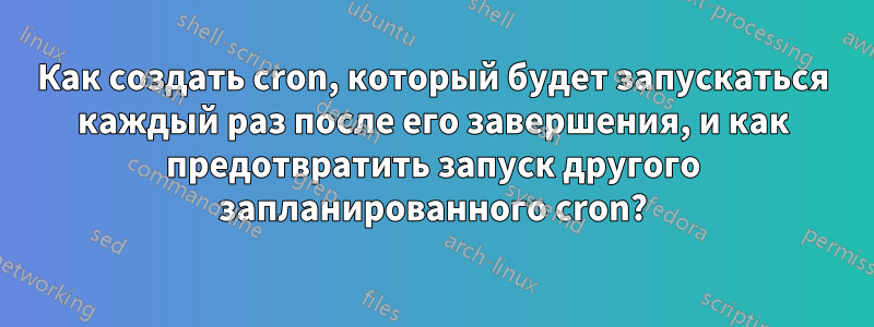 Как создать cron, который будет запускаться каждый раз после его завершения, и как предотвратить запуск другого запланированного cron?