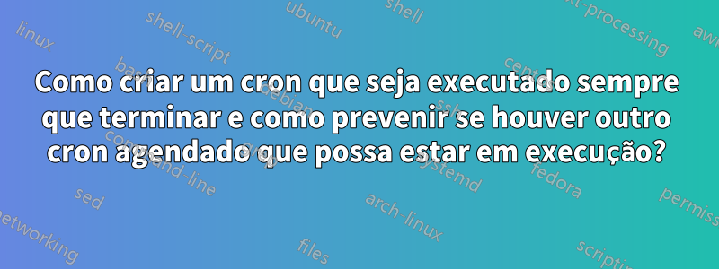 Como criar um cron que seja executado sempre que terminar e como prevenir se houver outro cron agendado que possa estar em execução?