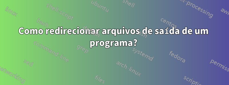 Como redirecionar arquivos de saída de um programa?