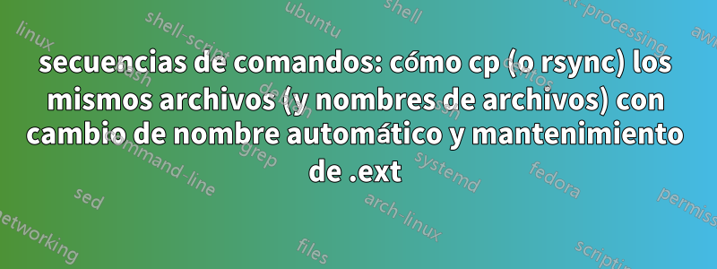 secuencias de comandos: cómo cp (o rsync) los mismos archivos (y nombres de archivos) con cambio de nombre automático y mantenimiento de .ext