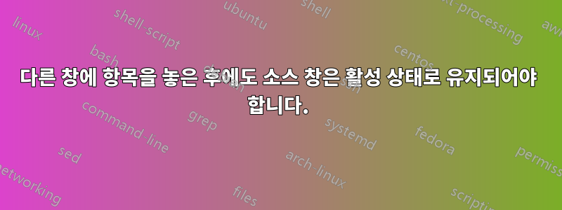 다른 창에 항목을 놓은 후에도 소스 창은 활성 상태로 유지되어야 합니다.