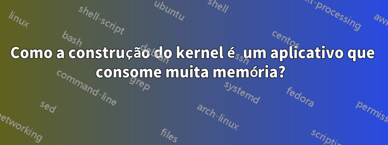 Como a construção do kernel é um aplicativo que consome muita memória? 