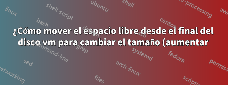 ¿Cómo mover el espacio libre desde el final del disco vm para cambiar el tamaño (aumentar) la partición primaria en el hipervisor qemu?