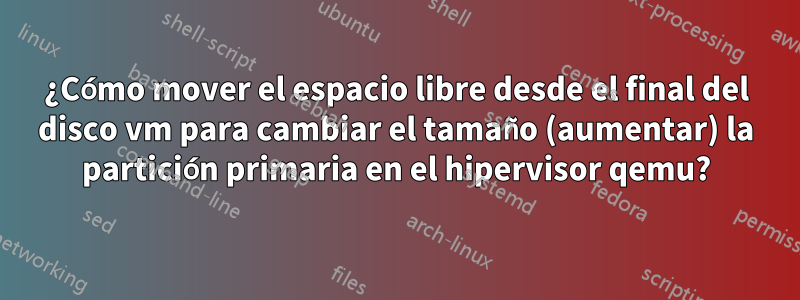 ¿Cómo mover el espacio libre desde el final del disco vm para cambiar el tamaño (aumentar) la partición primaria en el hipervisor qemu?