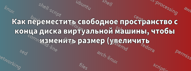 Как переместить свободное пространство с конца диска виртуальной машины, чтобы изменить размер (увеличить) основного раздела на гипервизоре QEMU?