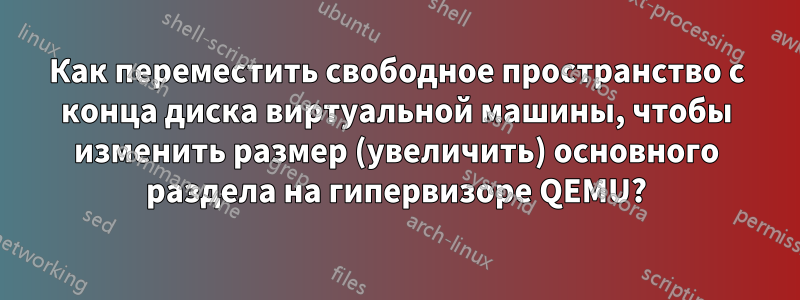Как переместить свободное пространство с конца диска виртуальной машины, чтобы изменить размер (увеличить) основного раздела на гипервизоре QEMU?