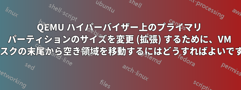 QEMU ハイパーバイザー上のプライマリ パーティションのサイズを変更 (拡張) するために、VM ディスクの末尾から空き領域を移動するにはどうすればよいですか?