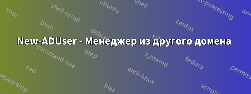 New-ADUser - Менеджер из другого домена