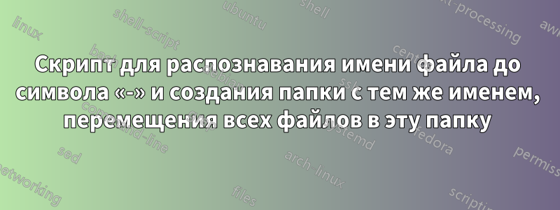 Скрипт для распознавания имени файла до символа «-» и создания папки с тем же именем, перемещения всех файлов в эту папку