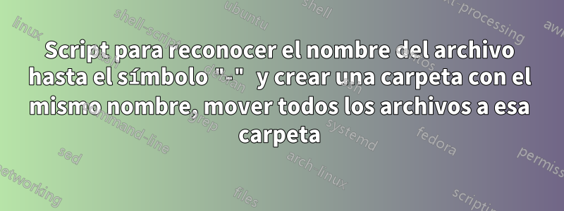 Script para reconocer el nombre del archivo hasta el símbolo "-" y crear una carpeta con el mismo nombre, mover todos los archivos a esa carpeta